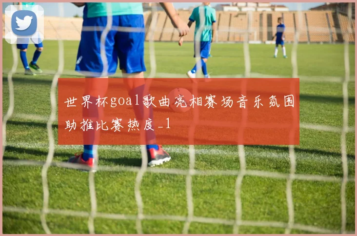 世界杯goal歌曲亮相赛场音乐氛围助推比赛热度_1