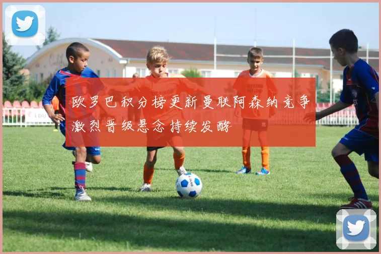 欧罗巴积分榜更新曼联阿森纳竞争激烈晋级悬念持续发酵