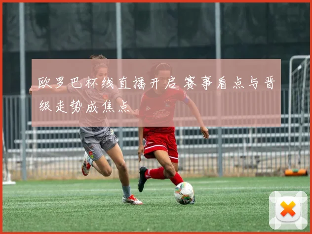 欧罗巴杯线直播开启 赛事看点与晋级走势成焦点