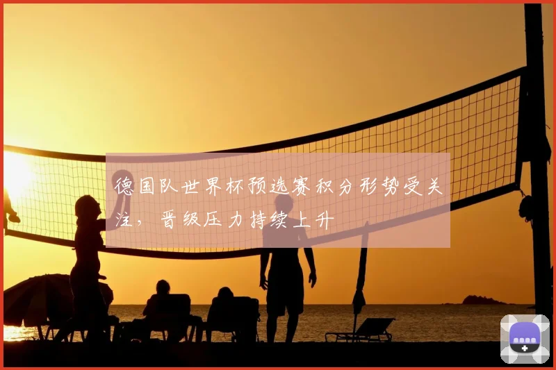 德国队世界杯预选赛积分形势受关注,晋级压力持续上升