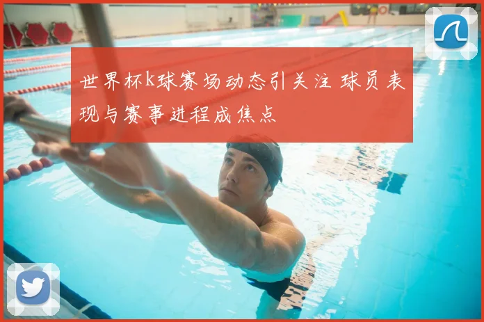 世界杯k球赛场动态引关注 球员表现与赛事进程成焦点
