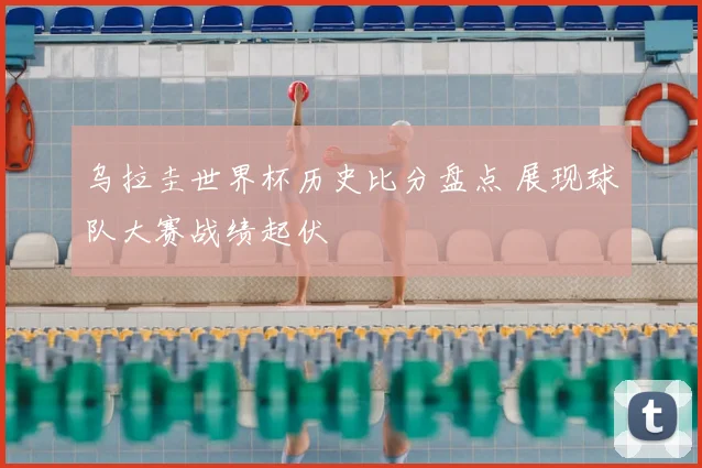 乌拉圭世界杯历史比分盘点 展现球队大赛战绩起伏