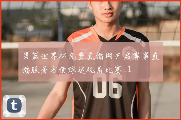 男篮世界杯免费直播网开启赛事直播服务方便球迷观看比赛_1