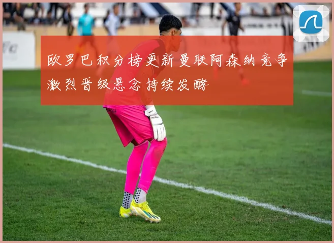 欧罗巴积分榜更新曼联阿森纳竞争激烈晋级悬念持续发酵