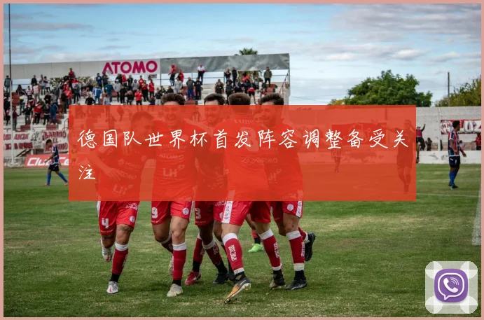 德国队世界杯首发阵容调整备受关注