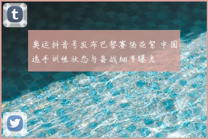 奥运抖音号发布巴黎赛场花絮 中国选手训练状态与备战细节曝光
