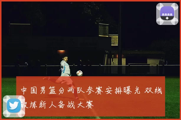 中国男篮分两队参赛安排曝光 双线锻炼新人备战大赛