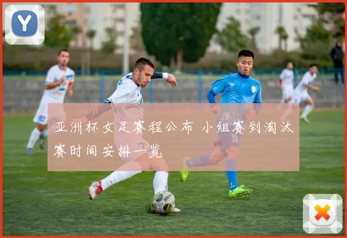 亚洲杯女足赛程公布 小组赛到淘汰赛时间安排一览