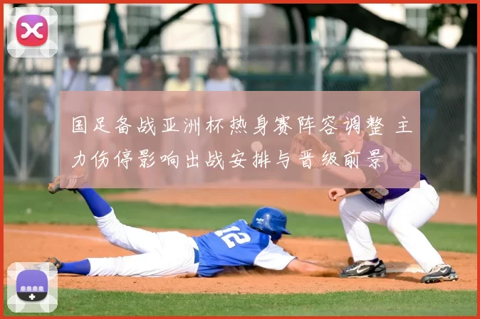 国足备战亚洲杯热身赛阵容调整 主力伤停影响出战安排与晋级前景