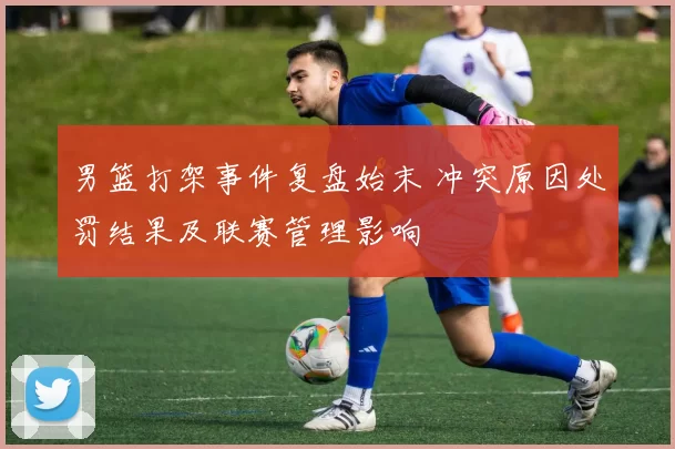 男篮打架事件复盘始末 冲突原因处罚结果及联赛管理影响