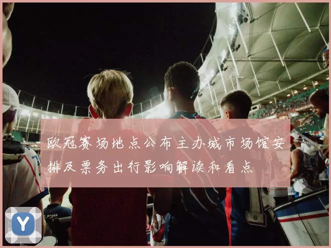欧冠赛场地点公布主办城市场馆安排及票务出行影响解读和看点