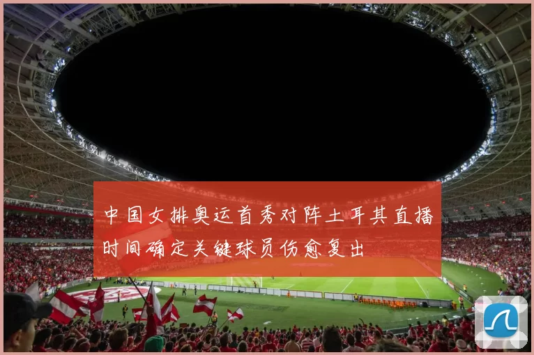 中国女排奥运首秀对阵土耳其直播时间确定关键球员伤愈复出