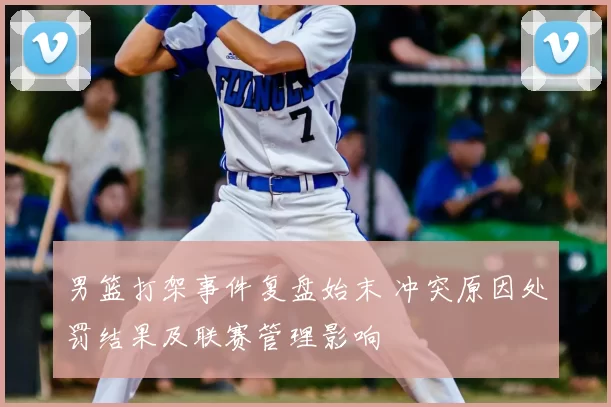 男篮打架事件复盘始末 冲突原因处罚结果及联赛管理影响