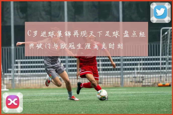 C罗进球集锦再现天下足球 盘点经典破门与欧冠生涯高光时刻