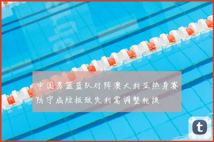 中国男篮蓝队对阵澳大利亚热身赛防守成短板致失利需调整轮换