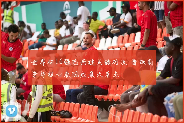 世界杯16强巴西迎关键对决 晋级前景与核心表现成最大看点