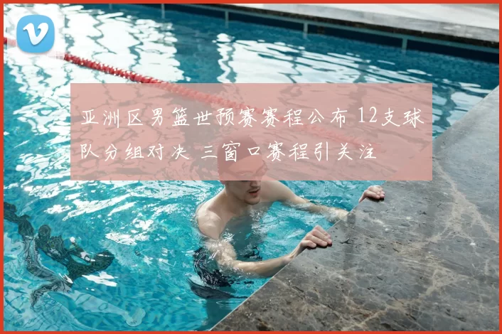 亚洲区男篮世预赛赛程公布 12支球队分组对决 三窗口赛程引关注