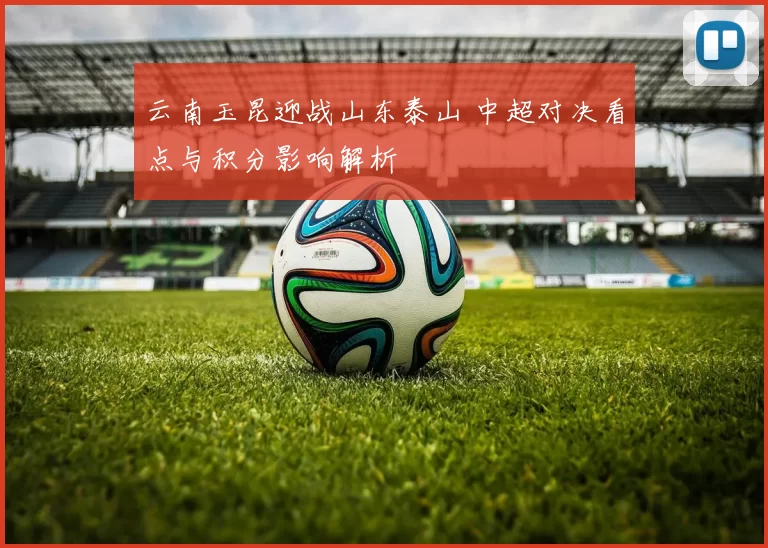 云南玉昆迎战山东泰山 中超对决看点与积分影响解析