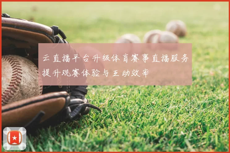 云直播平台升级体育赛事直播服务提升观赛体验与互动效率