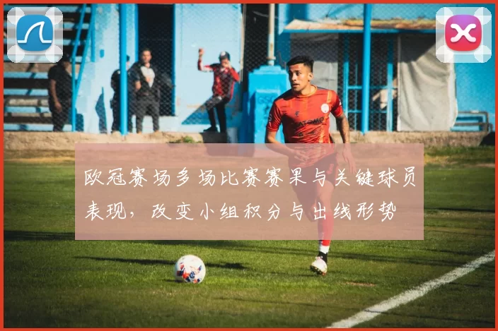 欧冠赛场多场比赛赛果与关键球员表现，改变小组积分与出线形势