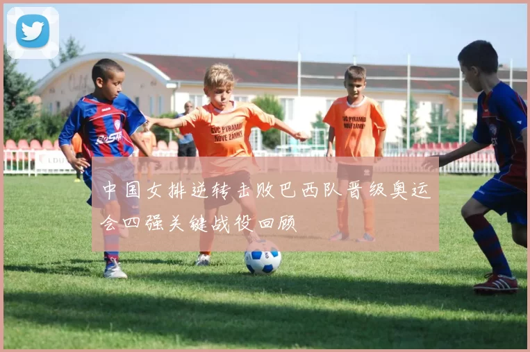中国女排逆转击败巴西队晋级奥运会四强关键战役回顾