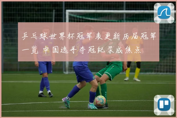 乒乓球世界杯冠军表更新历届冠军一览 中国选手夺冠纪录成焦点