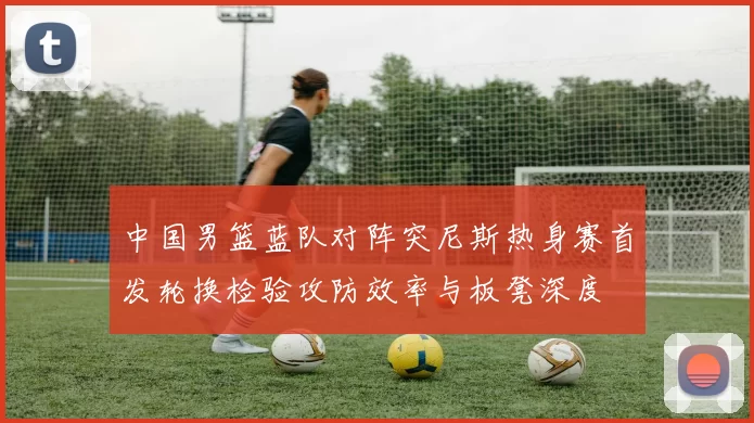 中国男篮蓝队对阵突尼斯热身赛首发轮换检验攻防效率与板凳深度