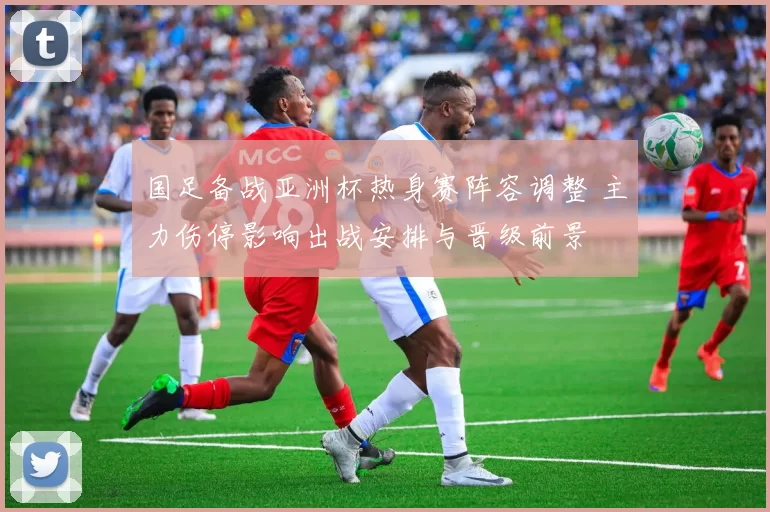 国足备战亚洲杯热身赛阵容调整 主力伤停影响出战安排与晋级前景