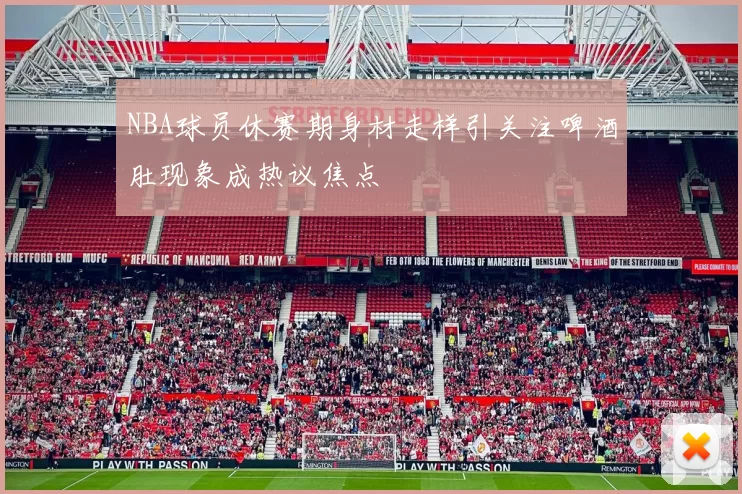 NBA球员休赛期身材走样引关注啤酒肚现象成热议焦点