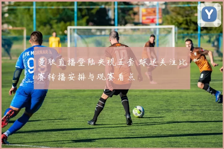 曼联直播登陆央视五套 球迷关注比赛转播安排与观赛看点