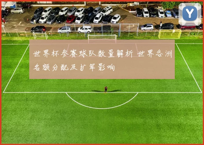 世界杯参赛球队数量解析 世界各洲名额分配及扩军影响