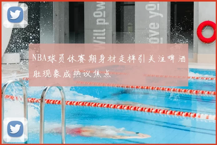 NBA球员休赛期身材走样引关注啤酒肚现象成热议焦点