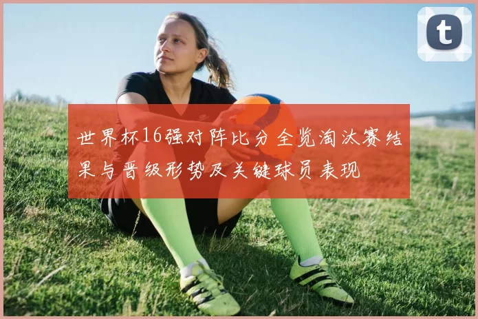 世界杯16强对阵比分全览淘汰赛结果与晋级形势及关键球员表现