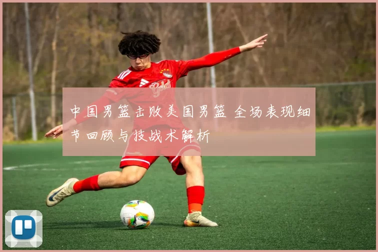 中国男篮击败美国男篮 全场表现细节回顾与技战术解析