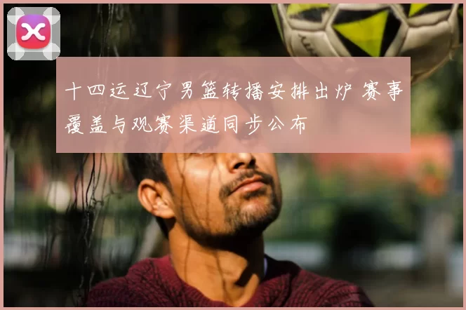 十四运辽宁男篮转播安排出炉 赛事覆盖与观赛渠道同步公布