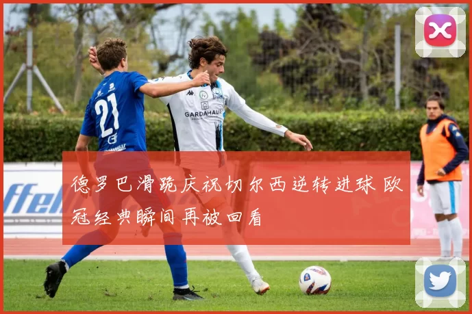 德罗巴滑跪庆祝切尔西逆转进球 欧冠经典瞬间再被回看