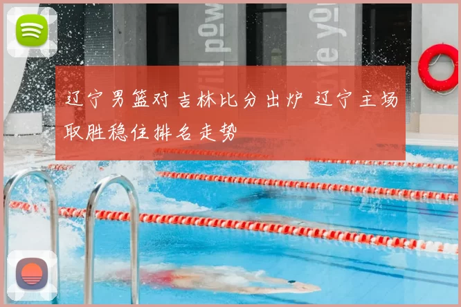 辽宁男篮对吉林比分出炉 辽宁主场取胜稳住排名走势