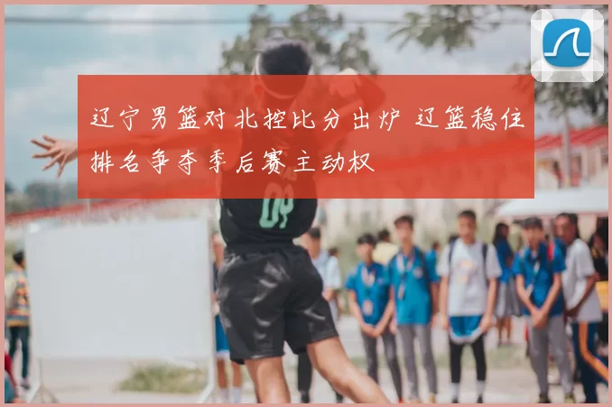 辽宁男篮对北控比分出炉 辽篮稳住排名争夺季后赛主动权
