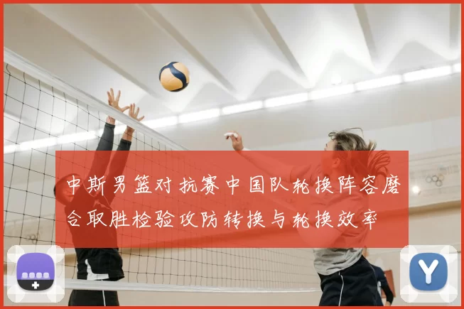 中斯男篮对抗赛中国队轮换阵容磨合取胜检验攻防转换与轮换效率
