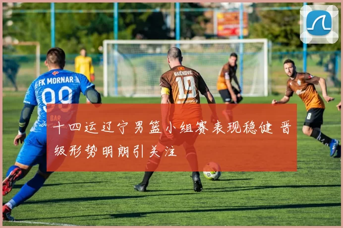 十四运辽宁男篮小组赛表现稳健 晋级形势明朗引关注