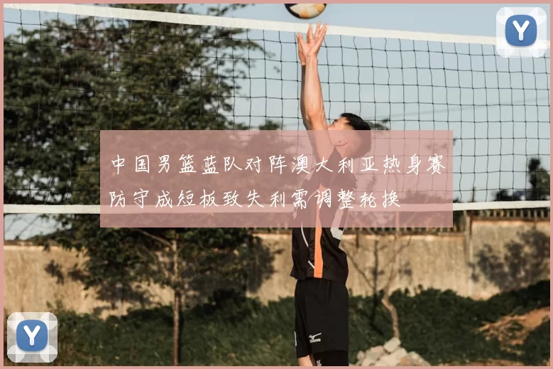 中国男篮蓝队对阵澳大利亚热身赛防守成短板致失利需调整轮换