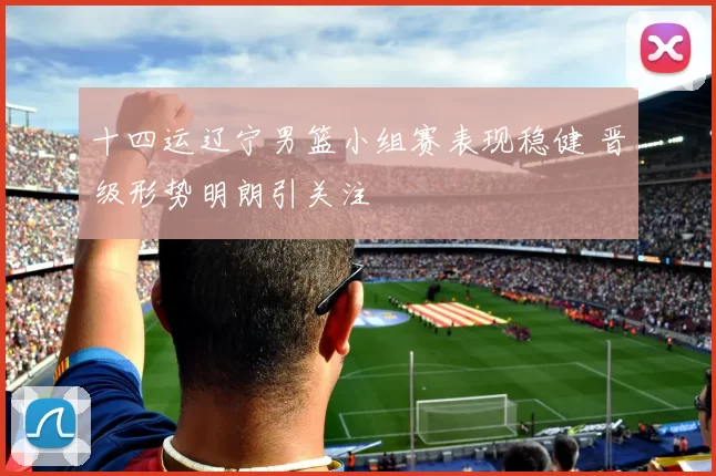 十四运辽宁男篮小组赛表现稳健 晋级形势明朗引关注