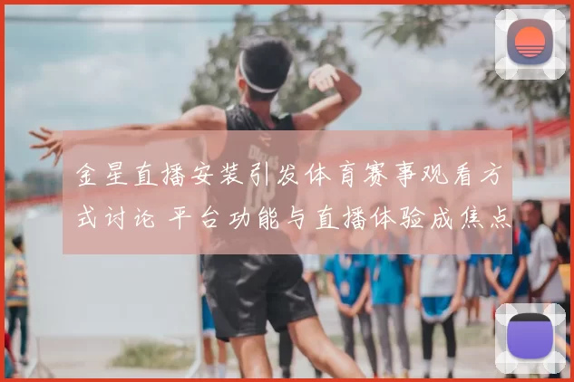 金星直播安装引发体育赛事观看方式讨论 平台功能与直播体验成焦点