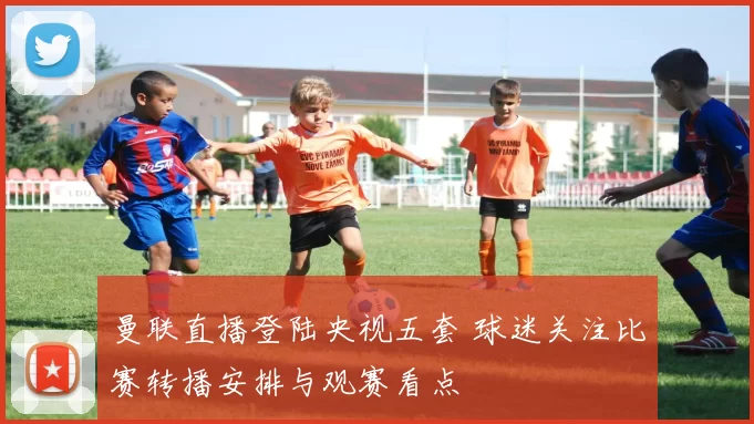 曼联直播登陆央视五套 球迷关注比赛转播安排与观赛看点