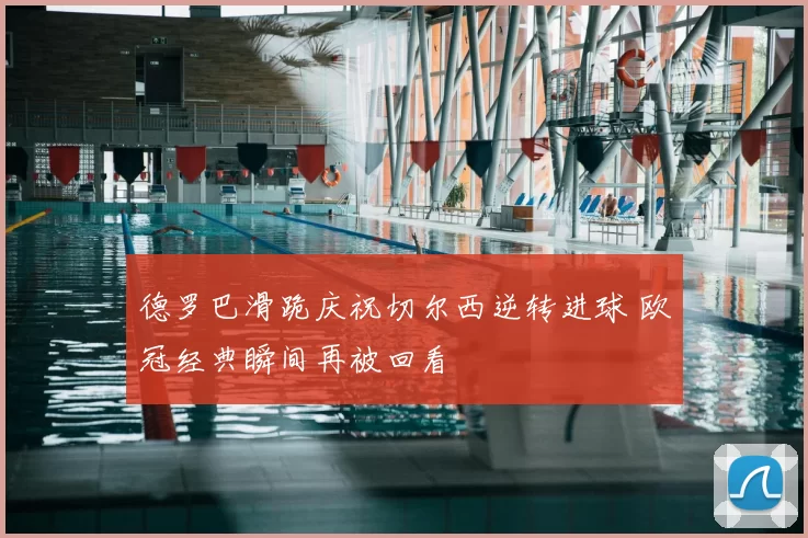 德罗巴滑跪庆祝切尔西逆转进球 欧冠经典瞬间再被回看