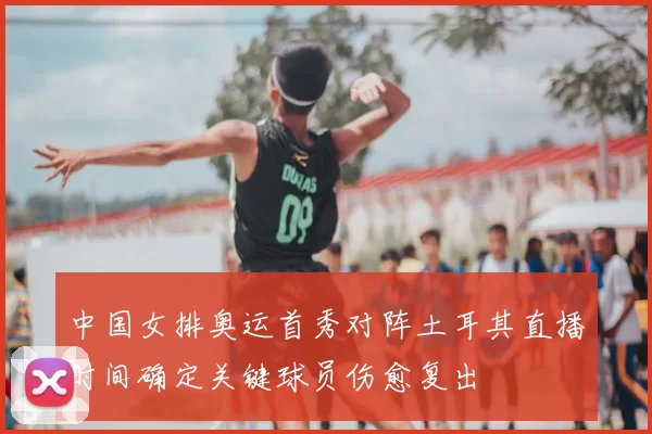 中国女排奥运首秀对阵土耳其直播时间确定关键球员伤愈复出