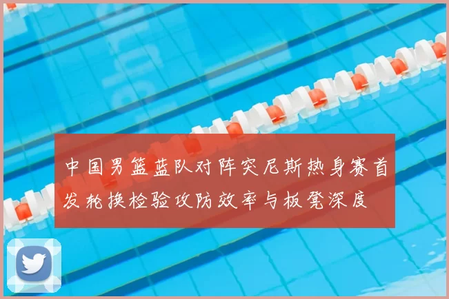 中国男篮蓝队对阵突尼斯热身赛首发轮换检验攻防效率与板凳深度