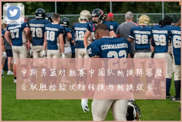 中斯男篮对抗赛中国队轮换阵容磨合取胜检验攻防转换与轮换效率