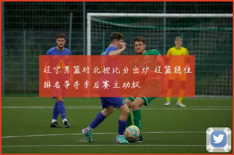 辽宁男篮对北控比分出炉 辽篮稳住排名争夺季后赛主动权