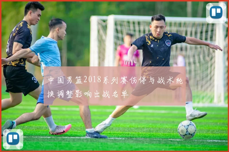 中国男篮2018系列赛伤停与战术轮换调整影响出战名单